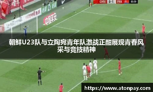 朝鲜U23队与立陶宛青年队激战正酣展现青春风采与竞技精神